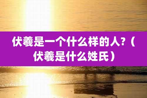 伏羲是一个什么样的人?（伏羲是什么姓氏）