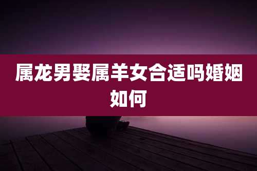 属龙男娶属羊女合适吗婚姻如何