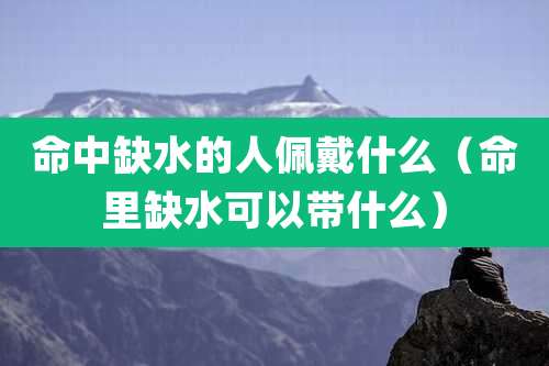 命中缺水的人佩戴什么(命里缺水可以带什么)