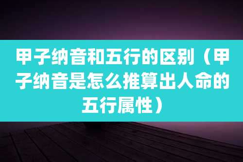 甲子纳音和五行的区别（甲子纳音是怎么推算出人命的五行属性）