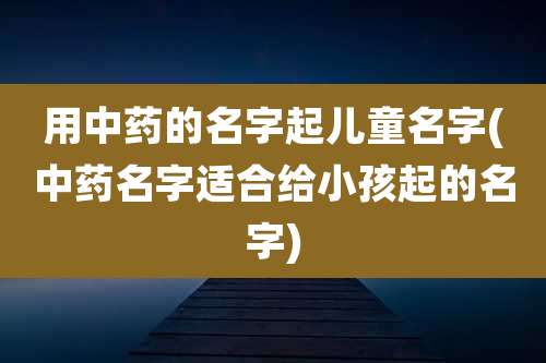 用中药的名字起儿童名字(中药名字适合给小孩起的名字)