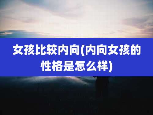 女孩比较内向(内向女孩的性格是怎么样)