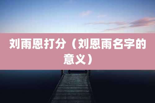 刘雨恩打分（刘恩雨名字的意义）