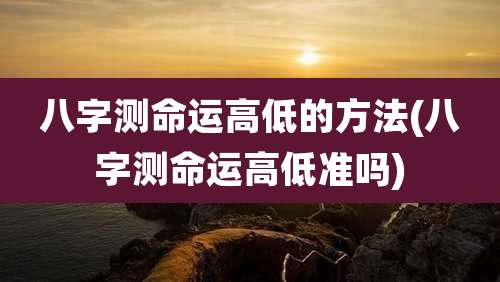 八字测命运高低的方法(八字测命运高低准吗)