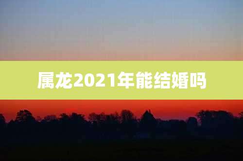 属龙2021年能结婚吗