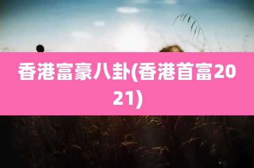 香港富豪八卦(香港首富2021)