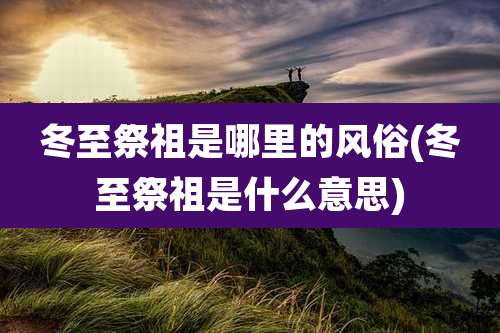 冬至祭祖是哪里的风俗(冬至祭祖是什么意思)