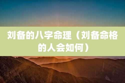 刘备的八字命理（刘备命格的人会如何）