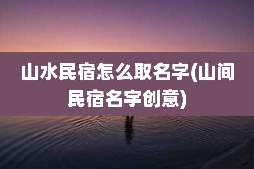 山水民宿怎么取名字(山间民宿名字创意)