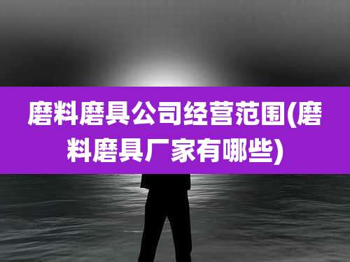 磨料磨具公司经营范围(磨料磨具厂家有哪些)