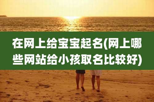 在网上给宝宝起名(网上哪些网站给小孩取名比较好)