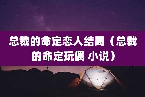 总裁的命定恋人结局(总裁的命定玩偶 小说)
