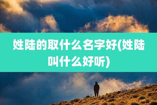 姓陆的取什么名字好(姓陆叫什么好听)
