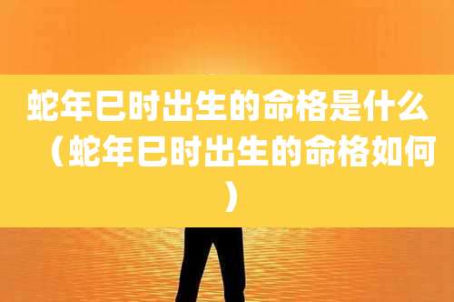 蛇年巳时出生的命格是什么（蛇年巳时出生的命格如何）