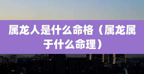 属龙人是什么命格（属龙属于什么命理）