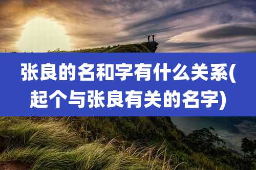 张良的名和字有什么关系(起个与张良有关的名字)