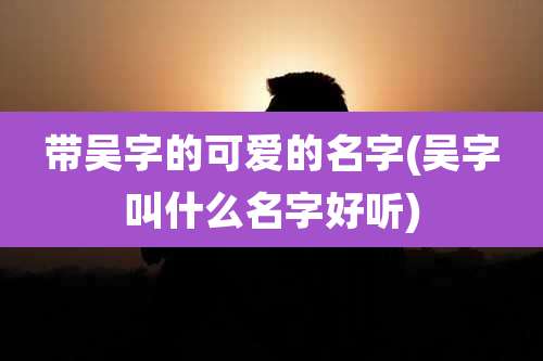 带吴字的可爱的名字(吴字叫什么名字好听)