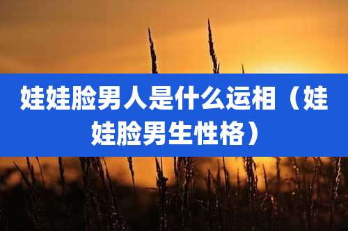 娃娃脸男人是什么运相(娃娃脸男生性格)