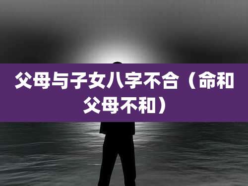 父母与子女八字不合(命和父母不和)