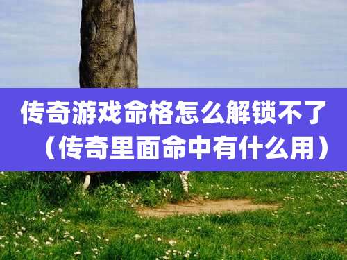 传奇游戏命格怎么解锁不了(传奇里面命中有什么用)