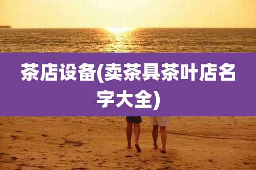 茶店设备(卖茶具茶叶店名字大全)