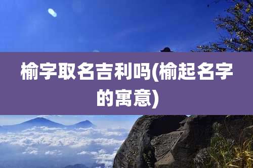 榆字取名吉利吗(榆起名字的寓意)