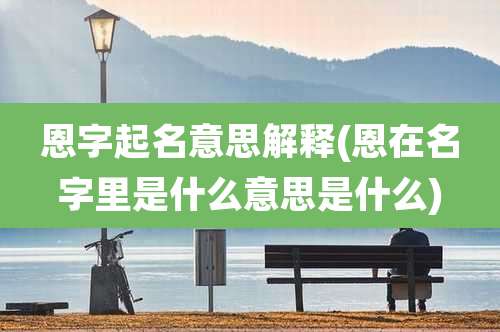 恩字起名意思解释(恩在名字里是什么意思是什么)