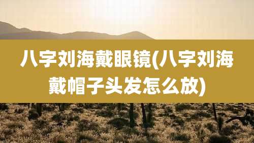 八字刘海戴眼镜(八字刘海戴帽子头发怎么放)