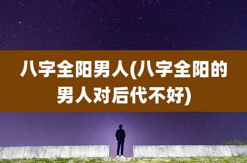 八字全阳男人(八字全阳的男人对后代不好)
