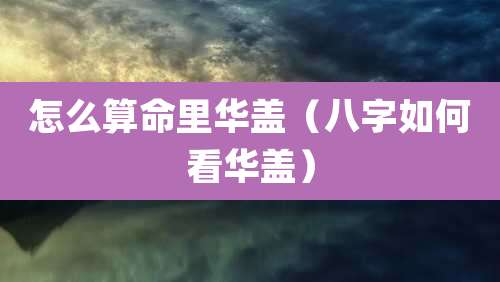 怎么算命里华盖(八字如何看华盖)