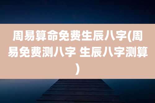 周易算命免费生辰八字(周易免费测八字 生辰八字测算)