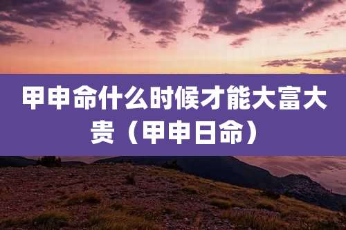 甲申命什么时候才能大富大贵（甲申日命）