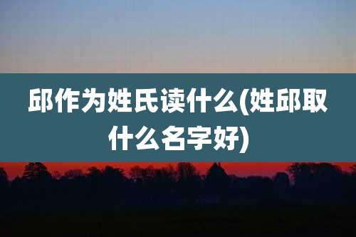 邱作为姓氏读什么(姓邱取什么名字好)