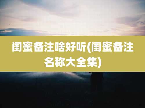 闺蜜备注啥好听(闺蜜备注名称大全集)