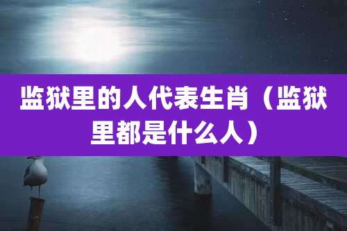 监狱里的人代表生肖(监狱里都是什么人)