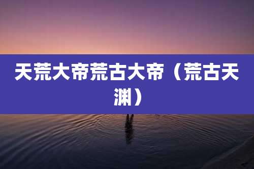 天荒大帝荒古大帝(荒古天渊)