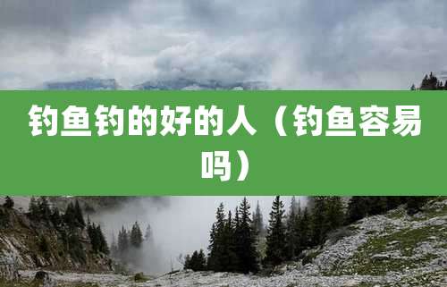 钓鱼钓的好的人(钓鱼容易吗)