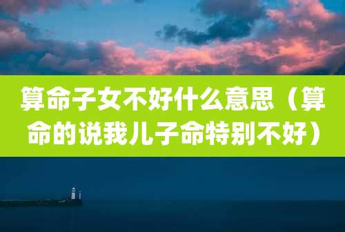 算命子女不好什么意思(算命的说我儿子命特别不好)