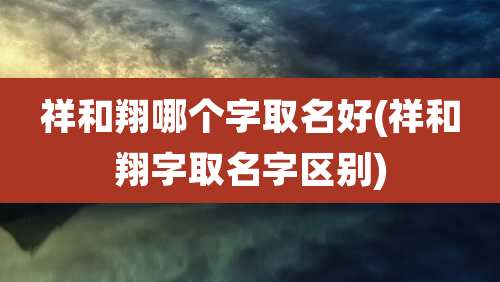 祥和翔哪个字取名好(祥和翔字取名字区别)