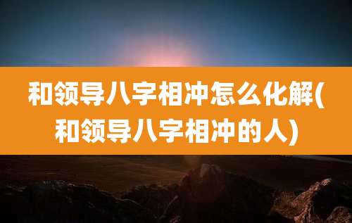 和领导八字相冲怎么化解(和领导八字相冲的人)