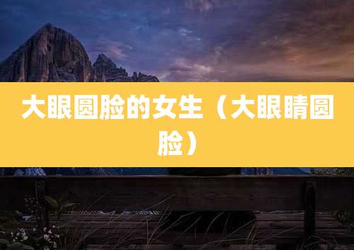 大眼圆脸的女生(大眼睛圆脸)