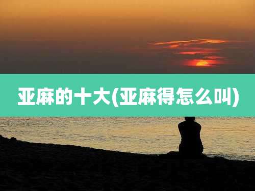 亚麻的十大(亚麻得怎么叫)