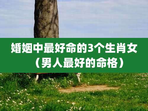 婚姻中最好命的3个生肖女（男人最好的命格）