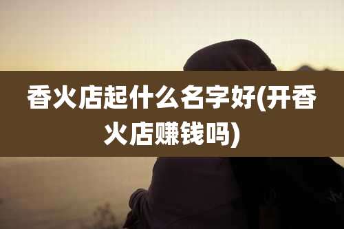 香火店起什么名字好(开香火店赚钱吗)