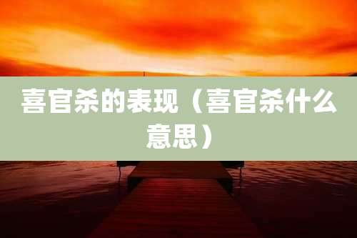 喜官杀的表现（喜官杀什么意思）