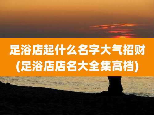 足浴店起什么名字大气招财(足浴店店名大全集高档)