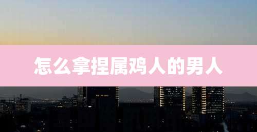 怎么拿捏属鸡人的男人
