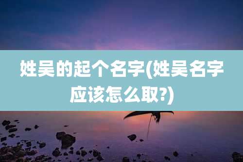 姓吴的起个名字(姓吴名字应该怎么取?)