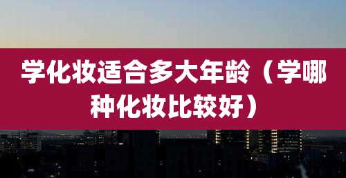 学化妆适合多大年龄(学哪种化妆比较好)