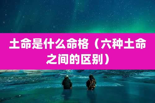土命是什么命格(六种土命之间的区别)